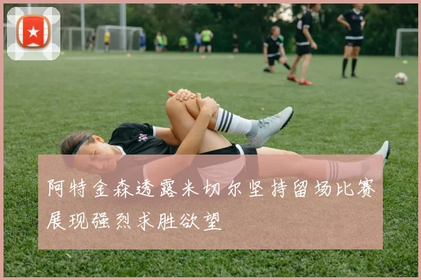 阿特金森透露米切尔坚持留场比赛展现强烈求胜欲望