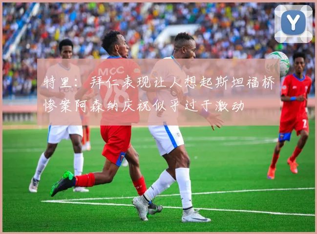 特里：拜仁表现让人想起斯坦福桥惨案阿森纳庆祝似乎过于激动