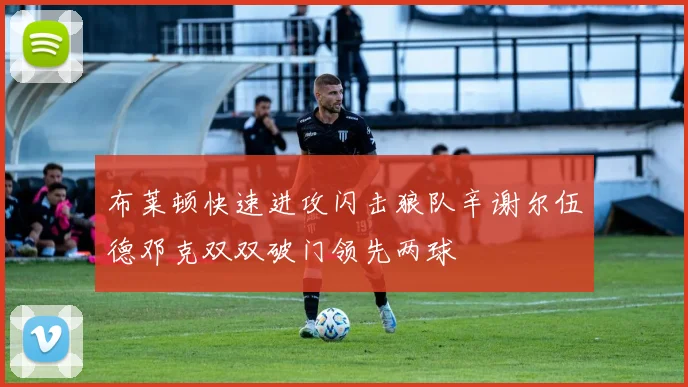 布莱顿快速进攻闪击狼队辛谢尔伍德邓克双双破门领先两球