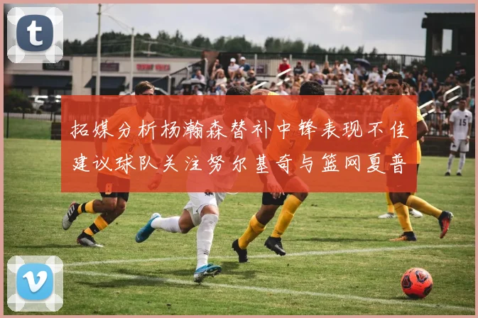 拓媒分析杨瀚森替补中锋表现不佳建议球队关注努尔基奇与篮网夏普