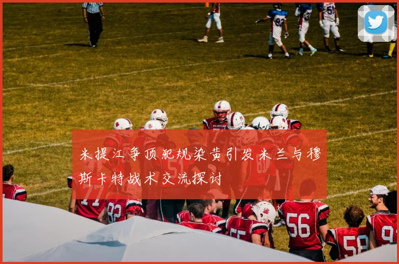 米提江争顶犯规染黄引发米兰与穆斯卡特战术交流探讨
